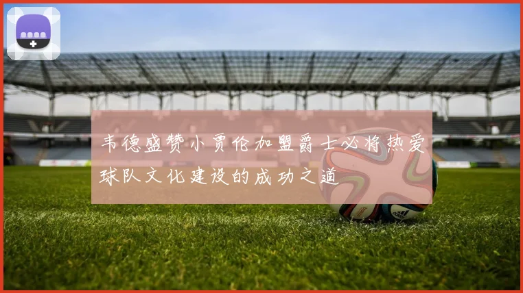 韦德盛赞小贾伦加盟爵士必将热爱球队文化建设的成功之道