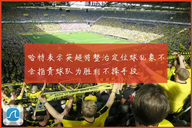 哈特表示英超将整治定位球乱象不会指责球队为胜利不择手段