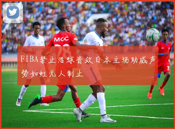 FIBA禁止活球音效日本主场助威声势如虹无人制止