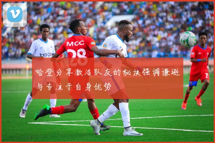 哈登分享激活队友的秘诀强调谦逊与专注于自身优势
