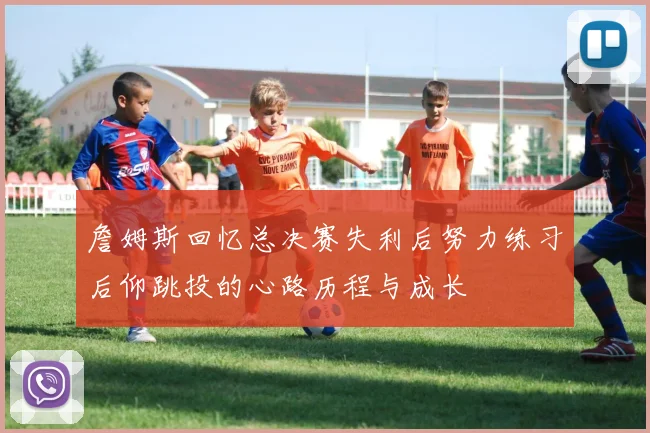 詹姆斯回忆总决赛失利后努力练习后仰跳投的心路历程与成长