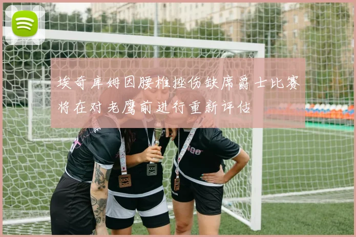 埃奇库姆因腰椎挫伤缺席爵士比赛将在对老鹰前进行重新评估
