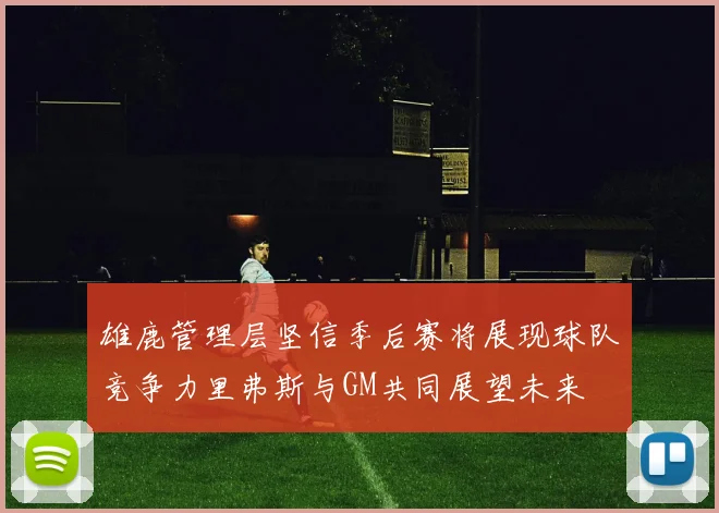 雄鹿管理层坚信季后赛将展现球队竞争力里弗斯与GM共同展望未来