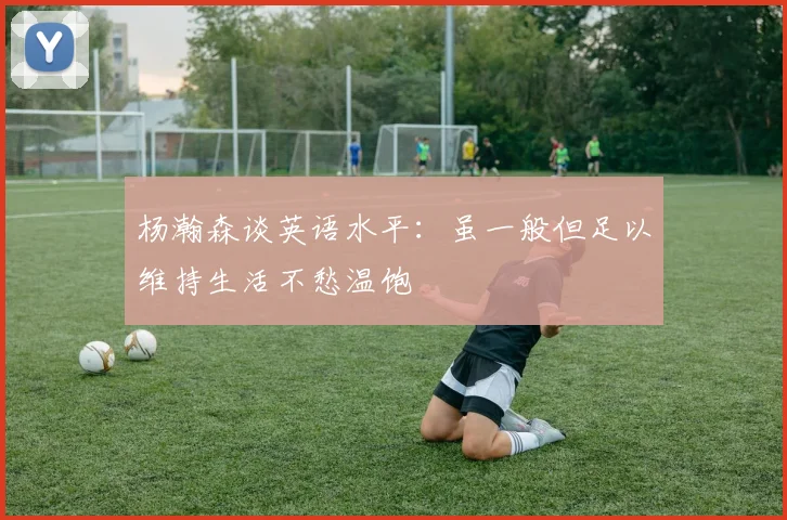 杨瀚森谈英语水平：虽一般但足以维持生活不愁温饱