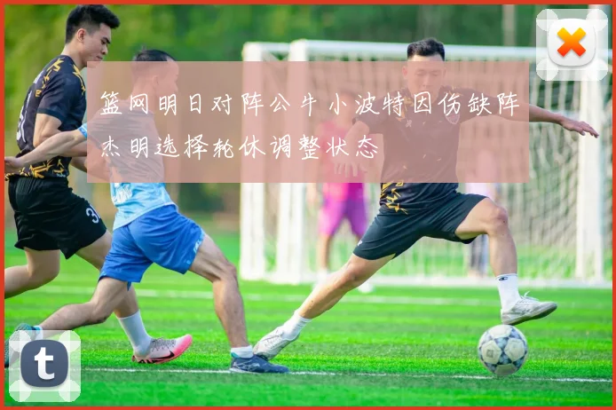 篮网明日对阵公牛小波特因伤缺阵杰明选择轮休调整状态
