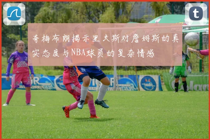夸梅布朗揭示里夫斯对詹姆斯的真实态度与NBA球员的复杂情感