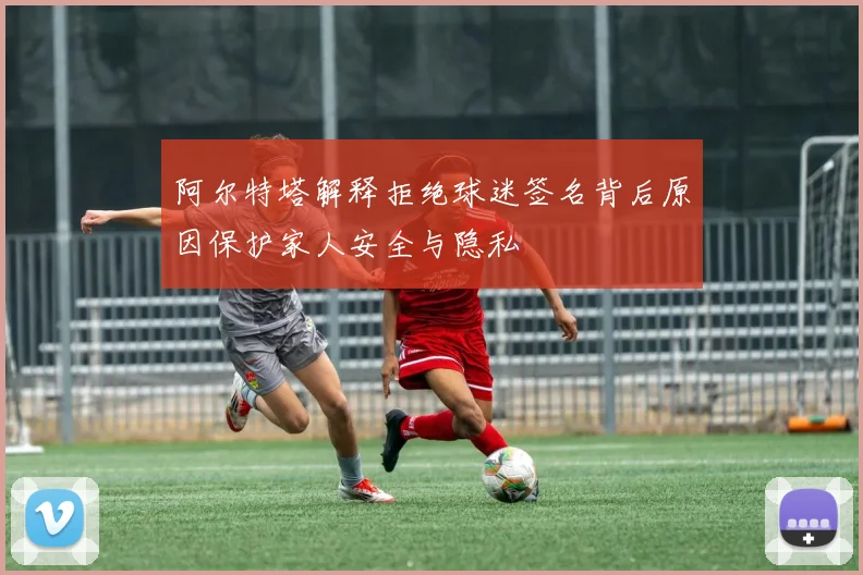 阿尔特塔解释拒绝球迷签名背后原因保护家人安全与隐私