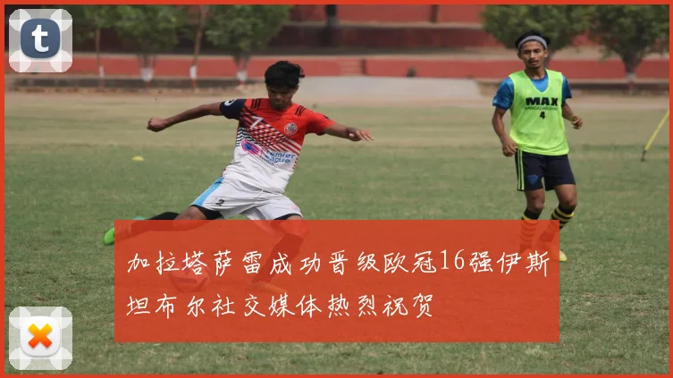加拉塔萨雷成功晋级欧冠16强伊斯坦布尔社交媒体热烈祝贺