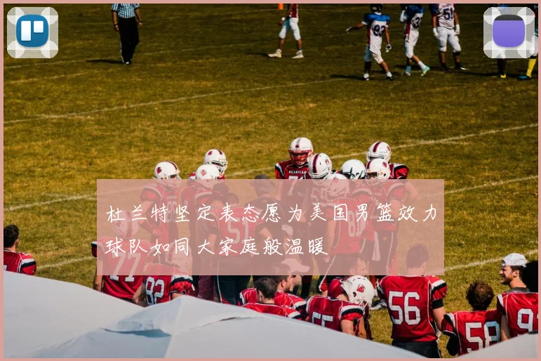 杜兰特坚定表态愿为美国男篮效力球队如同大家庭般温暖