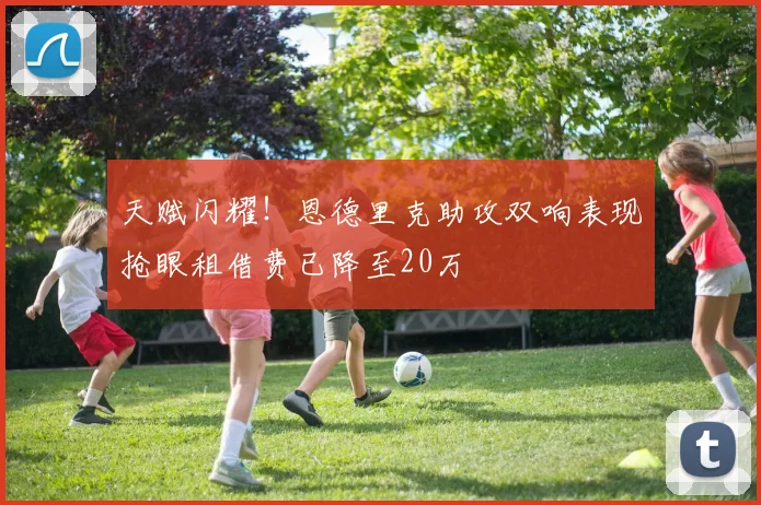 天赋闪耀！恩德里克助攻双响表现抢眼租借费已降至20万